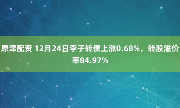 原津配資 12月24日李子轉(zhuǎn)債上漲0.68%，轉(zhuǎn)股溢價(jià)率84.97%
